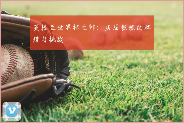 英格兰世界杯主帅：历届教练的辉煌与挑战